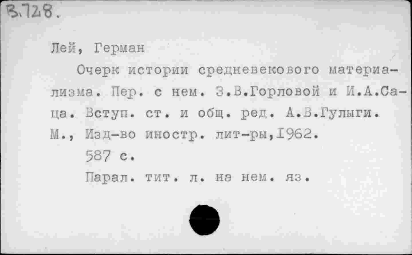 ﻿VI 2*3.
Лей, Герман
Очерк истории средневекового материализма. Пер. с нем. 3.В.Горловой и И.А.Саца. Вступ. ст. и общ. ред. А.В.Гулыги.
М., Изд-во иностр, лит-ры,1962.
587 с.
Парал. тит. л. на нем. яз.